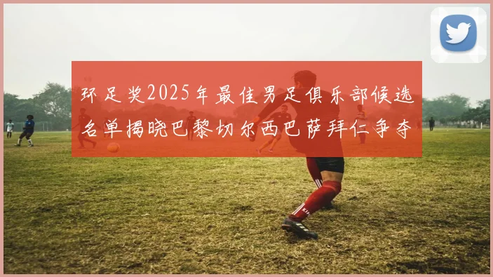 环足奖2025年最佳男足俱乐部候选名单揭晓巴黎切尔西巴萨拜仁争夺荣誉