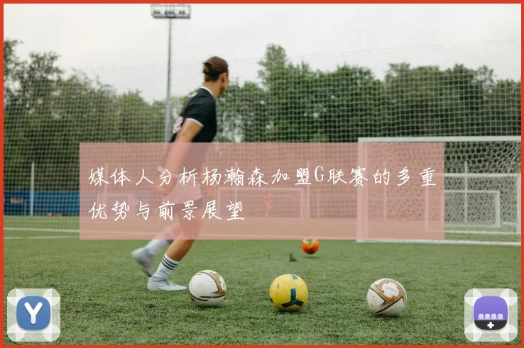媒体人分析杨瀚森加盟G联赛的多重优势与前景展望