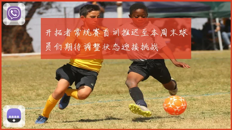 开拓者常规赛首训推迟至本周末球员们期待调整状态迎接挑战