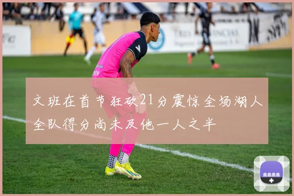 文班在首节狂砍21分震惊全场湖人全队得分尚未及他一人之半