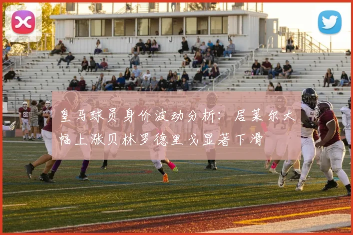 皇马球员身价波动分析：居莱尔大幅上涨贝林罗德里戈显著下滑