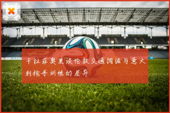 卡拉菲奥里谈伦敦交通拥堵与意大利枪手训练的差异