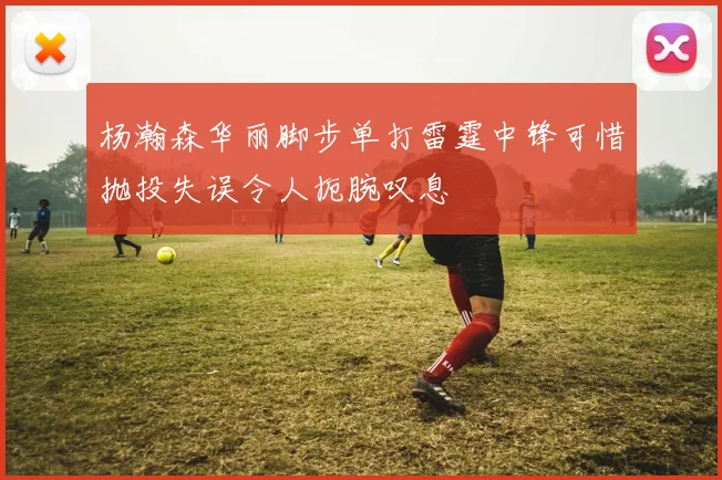 杨瀚森华丽脚步单打雷霆中锋可惜抛投失误令人扼腕叹息