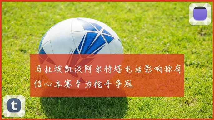 马杜埃凯谈阿尔特塔电话影响称有信心本赛季为枪手争冠