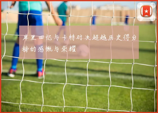 库里回忆与卡特对决超越历史得分榜的感慨与荣耀