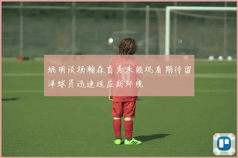 姚明谈杨瀚森首秀未能观看期待留洋球员迅速适应新环境