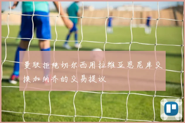 曼联拒绝切尔西用拉维亚恩昆库交换加纳乔的交易提议
