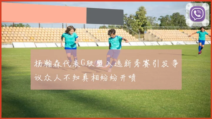 杨瀚森代表G联盟入选新秀赛引发争议众人不知真相纷纷开喷