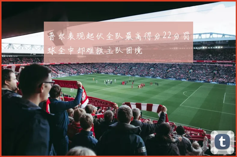 普尔表现起伏全队最高得分22分罚球全中却难救主队困境