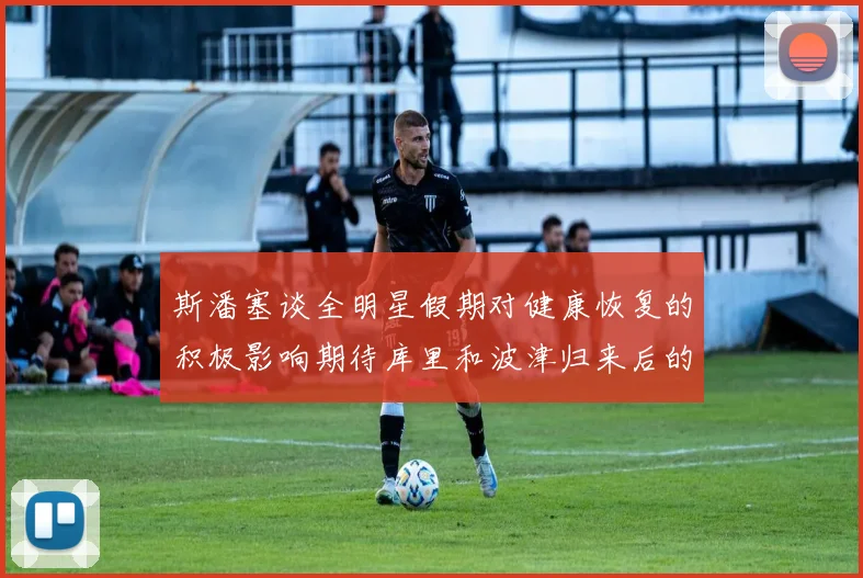 斯潘塞谈全明星假期对健康恢复的积极影响期待库里和波津归来后的全新面貌