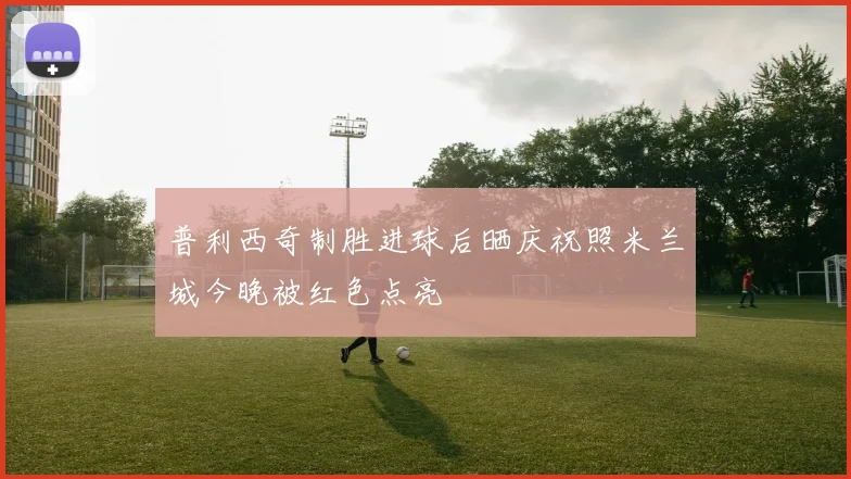 普利西奇制胜进球后晒庆祝照米兰城今晚被红色点亮