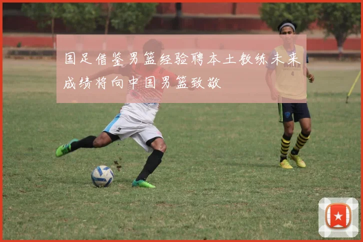 国足借鉴男篮经验聘本土教练未来成绩将向中国男篮致敬