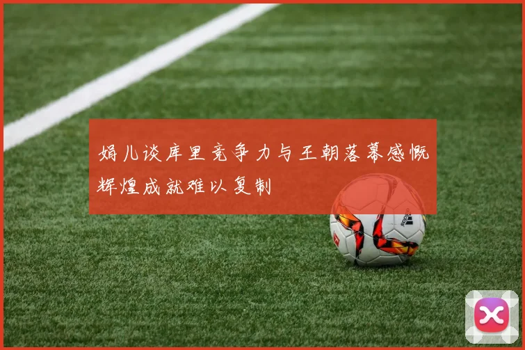 娟儿谈库里竞争力与王朝落幕感慨辉煌成就难以复制