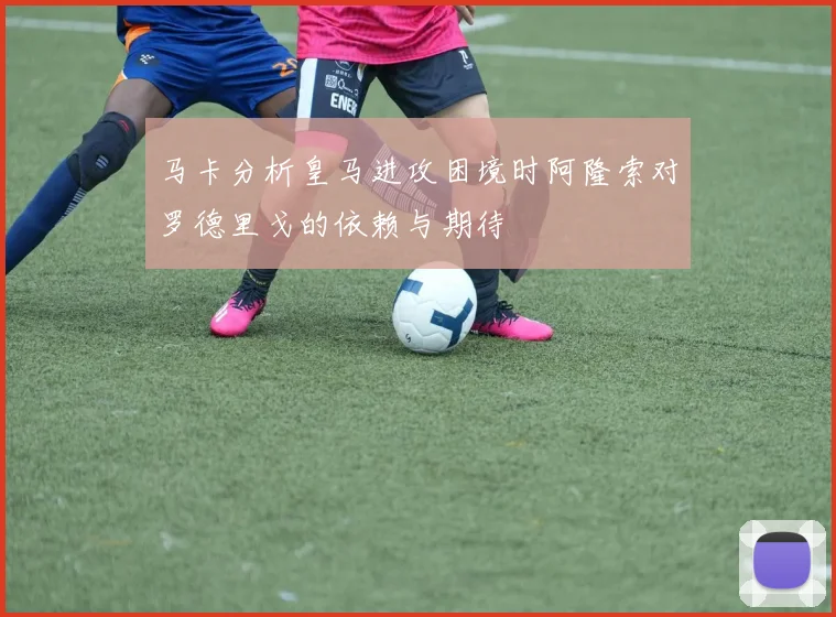 马卡分析皇马进攻困境时阿隆索对罗德里戈的依赖与期待