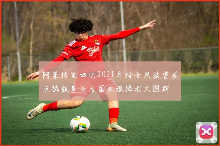 阿莱格里回忆2021年转会风波曾差点执教皇马与国米选择尤文图斯