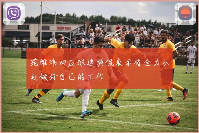 苑维玮回应球迷调侃表示将全力以赴做好自己的工作