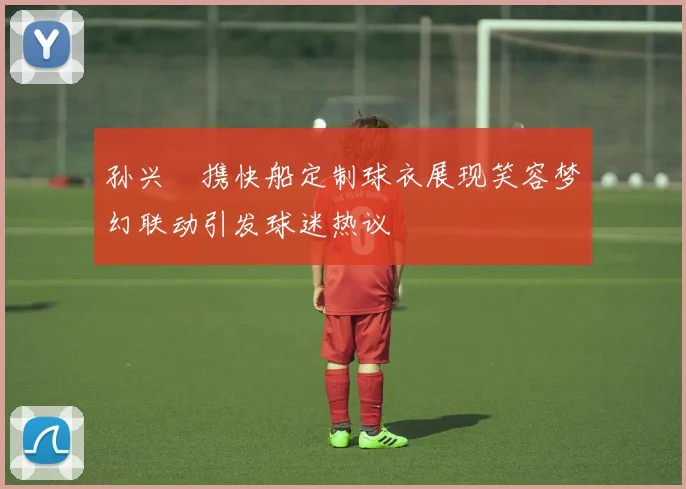 孙兴慜携快船定制球衣展现笑容梦幻联动引发球迷热议