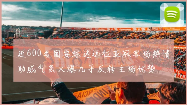 近600名国安球迷远征亚冠客场热情助威气氛火爆几乎反转主场优势