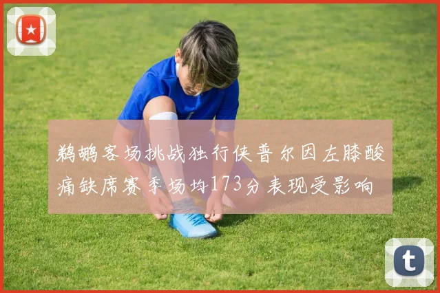 鹈鹕客场挑战独行侠普尔因左膝酸痛缺席赛季场均173分表现受影响