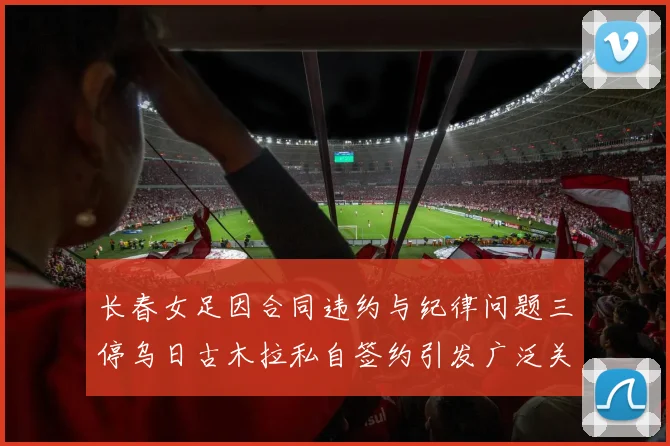 长春女足因合同违约与纪律问题三停乌日古木拉私自签约引发广泛关注