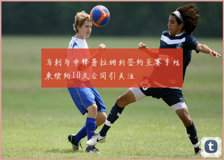 马刺与中锋普拉姆利签约至赛季结束续约10天合同引关注