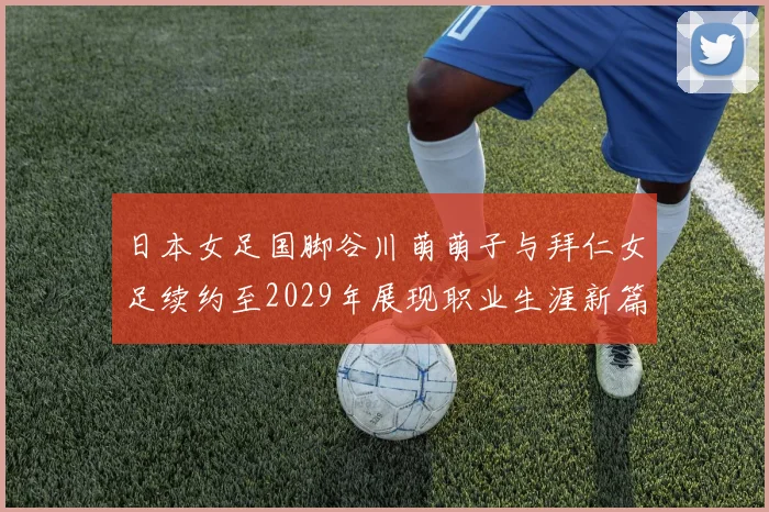 日本女足国脚谷川萌萌子与拜仁女足续约至2029年展现职业生涯新篇章