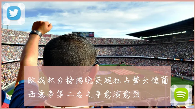 欧战积分榜揭晓英超独占鳌头德葡西意争第二名之争愈演愈烈