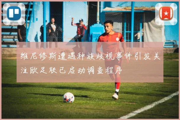 维尼修斯遭遇种族歧视事件引发关注欧足联已启动调查程序