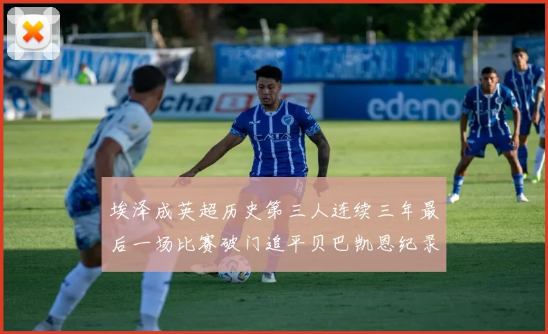 埃泽成英超历史第三人连续三年最后一场比赛破门追平贝巴凯恩纪录
