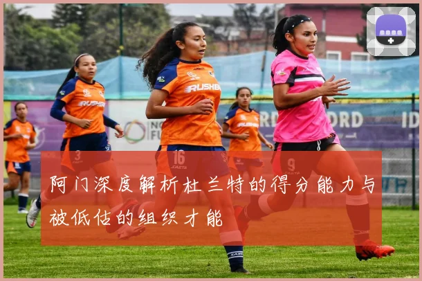 阿门深度解析杜兰特的得分能力与被低估的组织才能