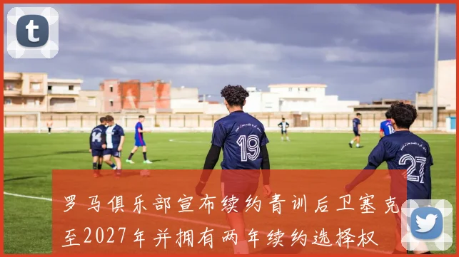 罗马俱乐部宣布续约青训后卫塞克至2027年并拥有两年续约选择权