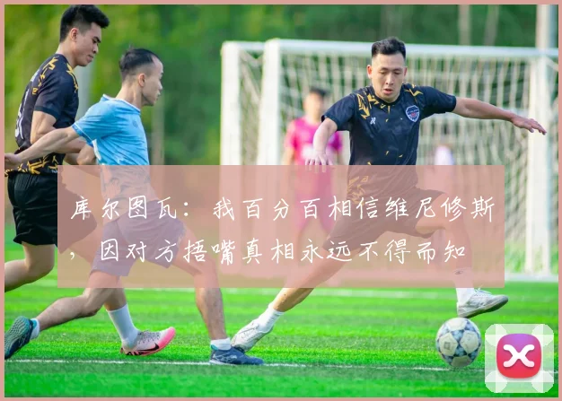 库尔图瓦：我百分百相信维尼修斯，因对方捂嘴真相永远不得而知